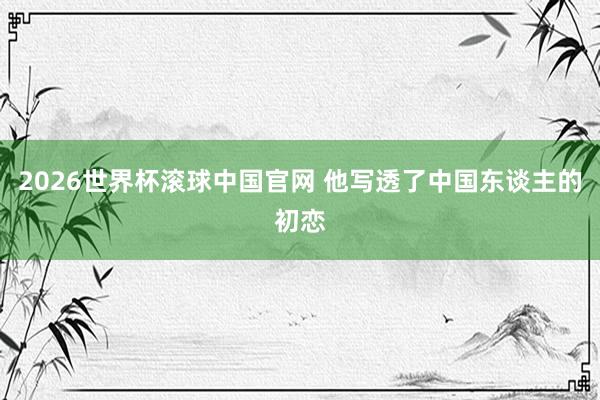 2026世界杯滚球中国官网 他写透了中国东谈主的初恋