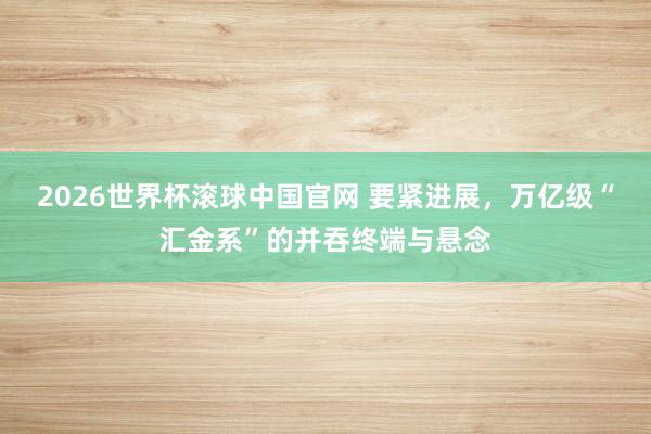 2026世界杯滚球中国官网 要紧进展,万亿级“汇金系”的并吞终端与悬念