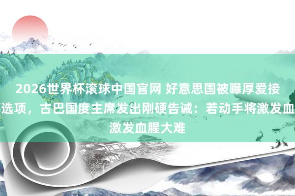 2026世界杯滚球中国官网 好意思国被曝厚爱接洽军事选项，古巴国度主席发出刚硬告诫：若动手将激发血腥大难