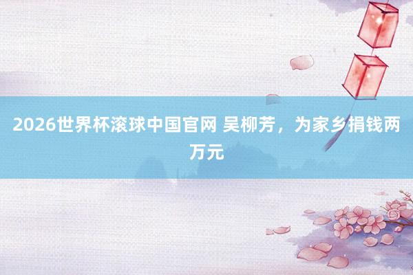 2026世界杯滚球中国官网 吴柳芳,为家乡捐钱两万元