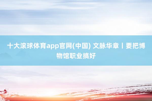十大滚球体育app官网(中国) 文脉华章丨要把博物馆职业搞好