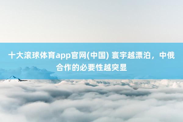 十大滚球体育app官网(中国) 寰宇越漂泊，中俄合作的必要性越突显