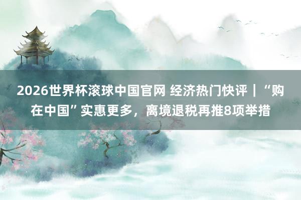 2026世界杯滚球中国官网 经济热门快评｜“购在中国”实惠更多，离境退税再推8项举措