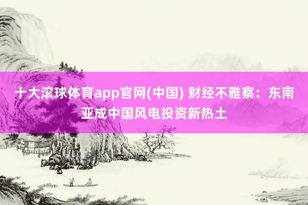 十大滚球体育app官网(中国) 财经不雅察：东南亚成中国风电投资新热土