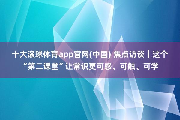 十大滚球体育app官网(中国) 焦点访谈｜这个“第二课堂”让常识更可感、可触、可学
