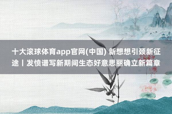 十大滚球体育app官网(中国) 新想想引颈新征途丨发愤谱写新期间生态好意思丽确立新篇章