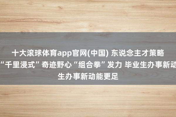 十大滚球体育app官网(中国) 东说念主才策略升级与“千里浸式”奇迹野心“组合拳”发力 毕业生办事新动能更足