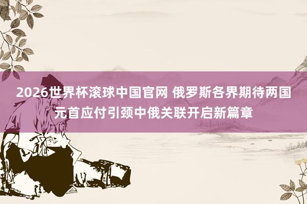 2026世界杯滚球中国官网 俄罗斯各界期待两国元首应付引颈中俄关联开启新篇章