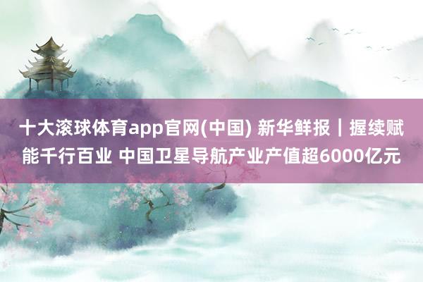 十大滚球体育app官网(中国) 新华鲜报｜握续赋能千行百业 中国卫星导航产业产值超6000亿元