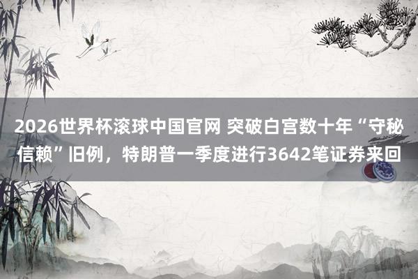 2026世界杯滚球中国官网 突破白宫数十年“守秘信赖”旧例，特朗普一季度进行3642笔证券来回