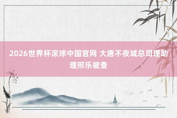 2026世界杯滚球中国官网 大唐不夜城总司理助理邢乐被查