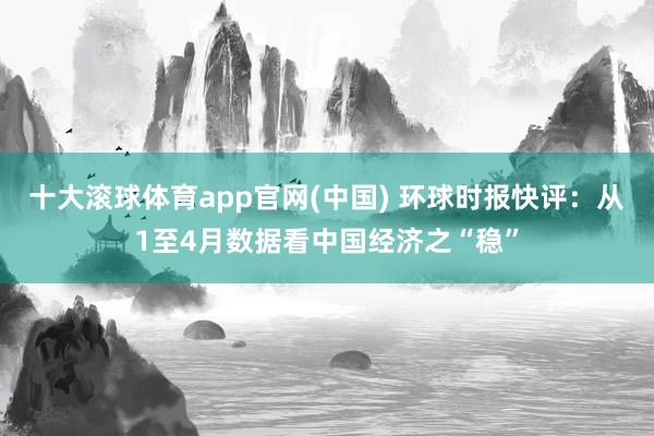 十大滚球体育app官网(中国) 环球时报快评：从1至4月数据看中国经济之“稳”