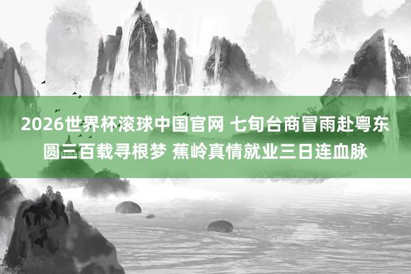 2026世界杯滚球中国官网 七旬台商冒雨赴粤东圆三百载寻根梦 蕉岭真情就业三日连血脉