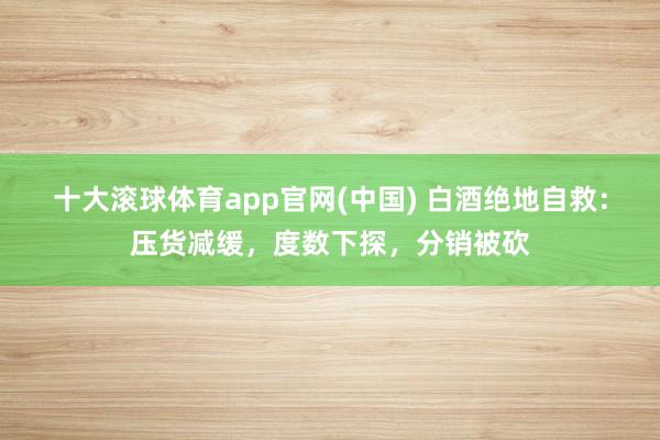 十大滚球体育app官网(中国) 白酒绝地自救：压货减缓，度数下探，分销被砍