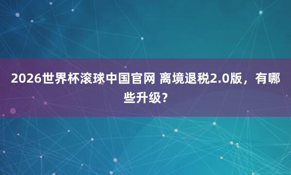 2026世界杯滚球中国官网 离境退税2.0版，有哪些升级？