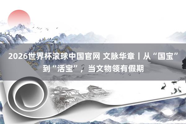 2026世界杯滚球中国官网 文脉华章丨从“国宝”到“活宝”，当文物领有假期
