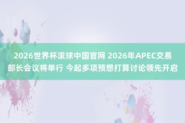 2026世界杯滚球中国官网 2026年APEC交易部长会议将举行 今起多项预想打算讨论领先开启