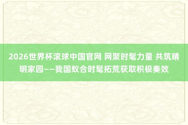 2026世界杯滚球中国官网 网聚时髦力量 共筑晴明家园——我国蚁合时髦拓荒获取积极奏效
