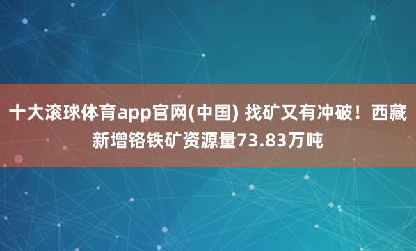十大滚球体育app官网(中国) 找矿又有冲破！西藏新增铬铁矿资源量73.83万吨