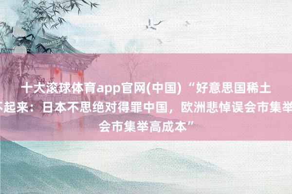 十大滚球体育app官网(中国) “好意思国稀土定约跑不起来:日本不思绝对得罪中国,欧洲悲悼误会市集举高成本”