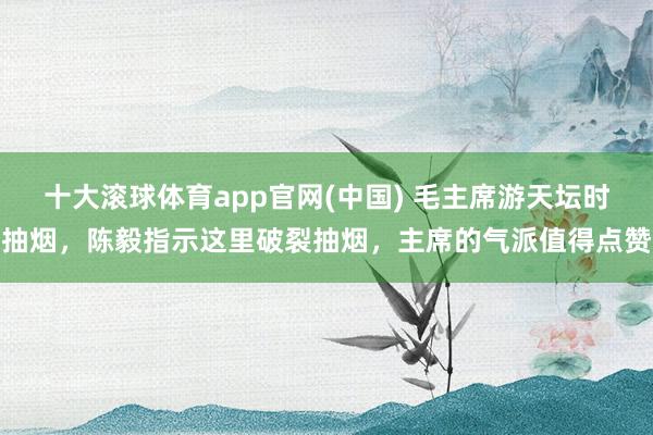 十大滚球体育app官网(中国) 毛主席游天坛时抽烟，陈毅指示这里破裂抽烟，主席的气派值得点赞