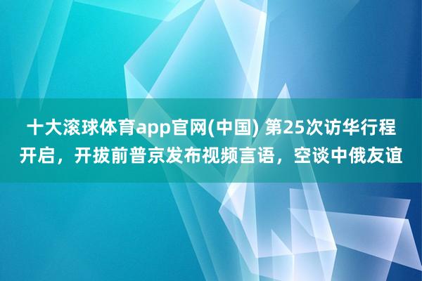 十大滚球体育app官网(中国) 第25次访华行程开启,开拔前普京发布视频言语,空谈中俄友谊