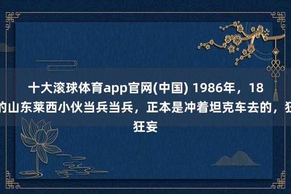 十大滚球体育app官网(中国) 1986年，18岁的山东莱西小伙当兵当兵，正本是冲着坦克车去的，狂妄