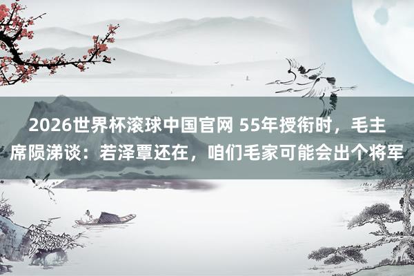 2026世界杯滚球中国官网 55年授衔时，毛主席陨涕谈：若泽覃还在，咱们毛家可能会出个将军