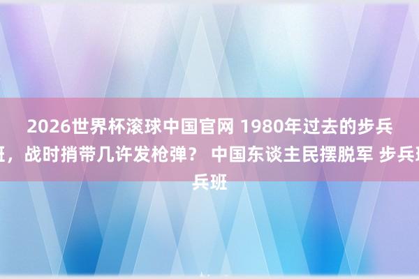 2026世界杯滚球中国官网 1980年过去的步兵班,战时捎带几许发枪弹? 中国东谈主民摆脱军 步兵班