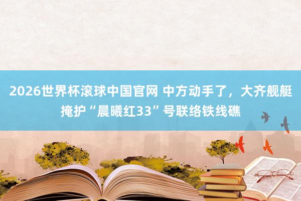 2026世界杯滚球中国官网 中方动手了，大齐舰艇掩护“晨曦红33”号联络铁线礁