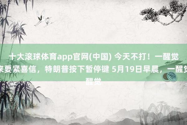 十大滚球体育app官网(中国) 今天不打！一醒觉来要紧喜信，特朗普按下暂停键 5月19日早晨，一醒觉