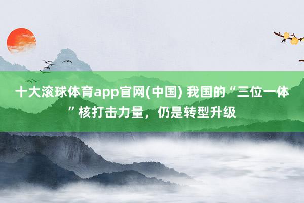 十大滚球体育app官网(中国) 我国的“三位一体”核打击力量，仍是转型升级