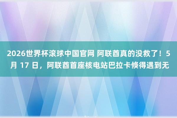 2026世界杯滚球中国官网 阿联酋真的没救了！5 月 17 日，阿联酋首座核电站巴拉卡倏得遇到无
