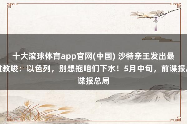 十大滚球体育app官网(中国) 沙特亲王发出最严重教唆:以色列,别想拖咱们下水!5月中旬,前谍报总局