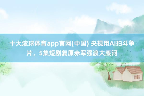 十大滚球体育app官网(中国) 央视用AI拍斗争片，5集短剧复原赤军强渡大渡河