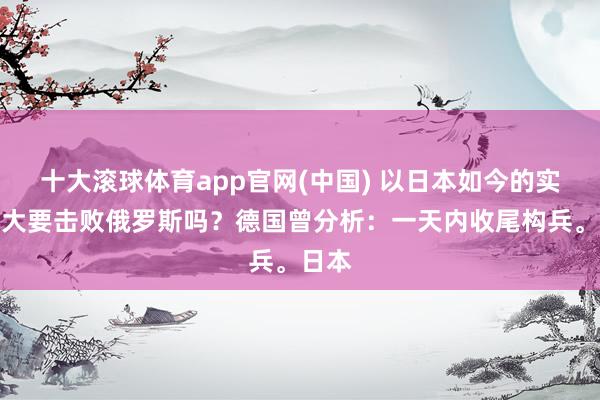 十大滚球体育app官网(中国) 以日本如今的实力,大要击败俄罗斯吗?德国曾分析:一天内收尾构兵。日本