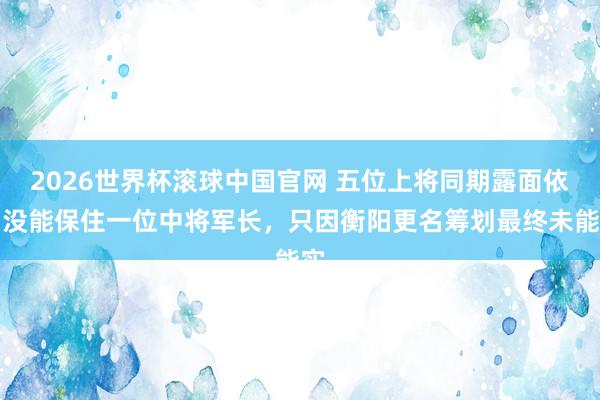 2026世界杯滚球中国官网 五位上将同期露面依旧没能保住一位中将军长,只因衡阳更名筹划最终未能实