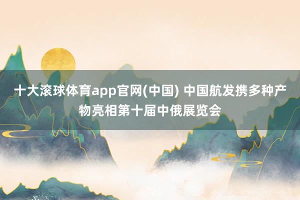 十大滚球体育app官网(中国) 中国航发携多种产物亮相第十届中俄展览会