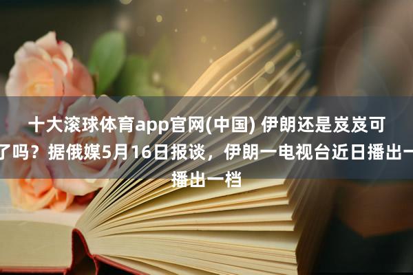 十大滚球体育app官网(中国) 伊朗还是岌岌可危了吗？据俄媒5月16日报谈，伊朗一电视台近日播出一档