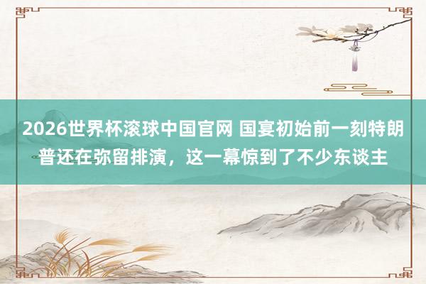 2026世界杯滚球中国官网 国宴初始前一刻特朗普还在弥留排演,这一幕惊到了不少东谈主