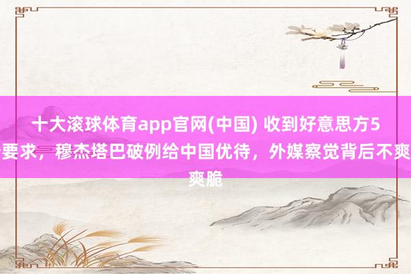 十大滚球体育app官网(中国) 收到好意思方5个要求,穆杰塔巴破例给中国优待,外媒察觉背后不爽脆