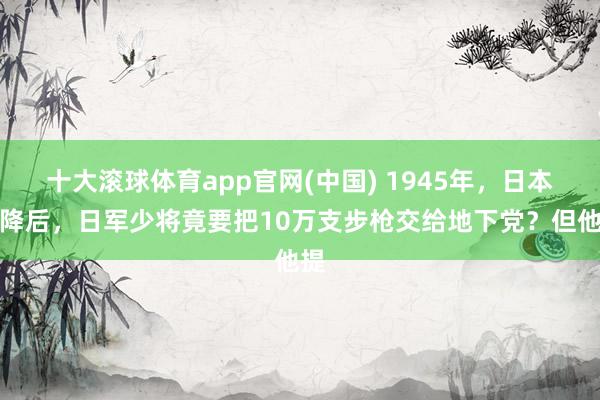 十大滚球体育app官网(中国) 1945年,日本纳降后,日军少将竟要把10万支步枪交给地下党?但他提