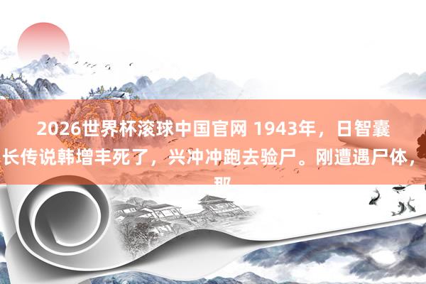 2026世界杯滚球中国官网 1943年,日智囊团长传说韩增丰死了,兴冲冲跑去验尸。刚遭遇尸体,那