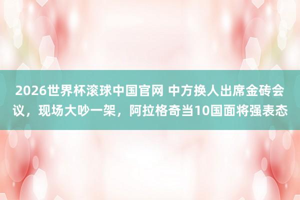 2026世界杯滚球中国官网 中方换人出席金砖会议，现场大吵一架，阿拉格奇当10国面将强表态