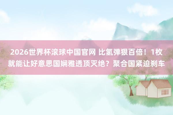 2026世界杯滚球中国官网 比氢弹狠百倍!1枚就能让好意思国娴雅透顶灭绝?聚合国紧迫刹车