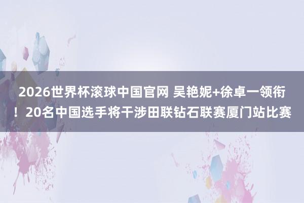 2026世界杯滚球中国官网 吴艳妮+徐卓一领衔!20名中国选手将干涉田联钻石联赛厦门站比赛