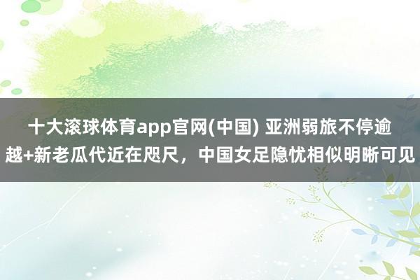 十大滚球体育app官网(中国) 亚洲弱旅不停逾越+新老瓜代近在咫尺，中国女足隐忧相似明晰可见