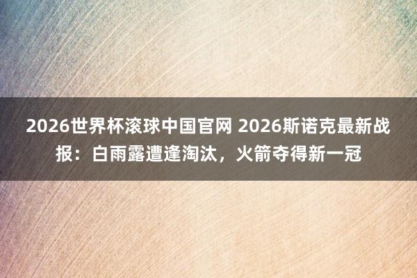 2026世界杯滚球中国官网 2026斯诺克最新战报:白雨露遭逢淘汰,火箭夺得新一冠