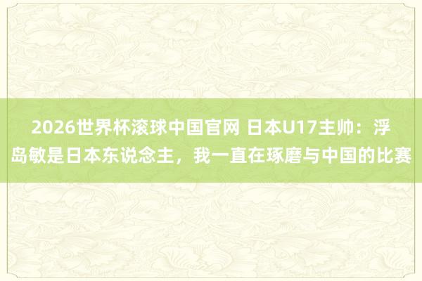 2026世界杯滚球中国官网 日本U17主帅:浮岛敏是日本东说念主,我一直在琢磨与中国的比赛