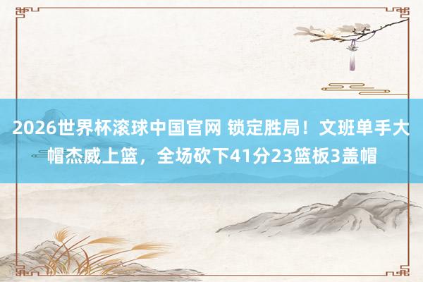 2026世界杯滚球中国官网 锁定胜局!文班单手大帽杰威上篮,全场砍下41分23篮板3盖帽